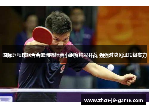 国际乒乓球联合会欧洲锦标赛小组赛精彩开战 强强对决见证顶级实力 国际乒乓球联合会欧洲锦标赛小组赛精彩开战 强强对决见证顶级实力