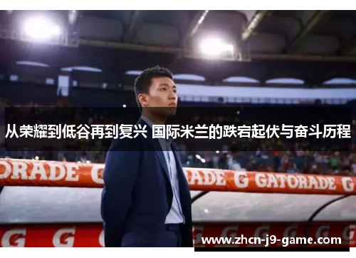 从荣耀到低谷再到复兴 国际米兰的跌宕起伏与奋斗历程 从荣耀到低谷再到复兴 国际米兰的跌宕起伏与奋斗历程