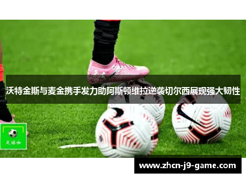 沃特金斯与麦金携手发力助阿斯顿维拉逆袭切尔西展现强大韧性 沃特金斯与麦金携手发力助阿斯顿维拉逆袭切尔西展现强大韧性