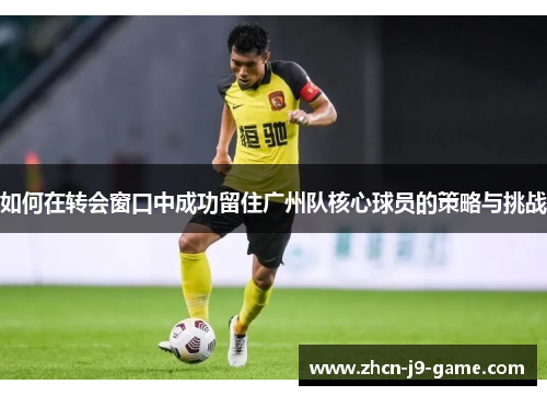 如何在转会窗口中成功留住广州队核心球员的策略与挑战 如何在转会窗口中成功留住广州队核心球员的策略与挑战