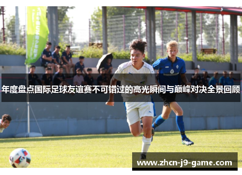 年度盘点国际足球友谊赛不可错过的高光瞬间与巅峰对决全景回顾