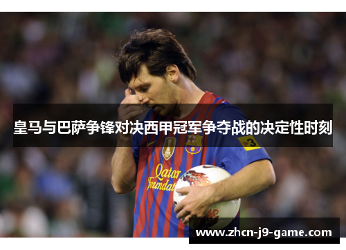 皇马与巴萨争锋对决西甲冠军争夺战的决定性时刻 皇马与巴萨争锋对决西甲冠军争夺战的决定性时刻